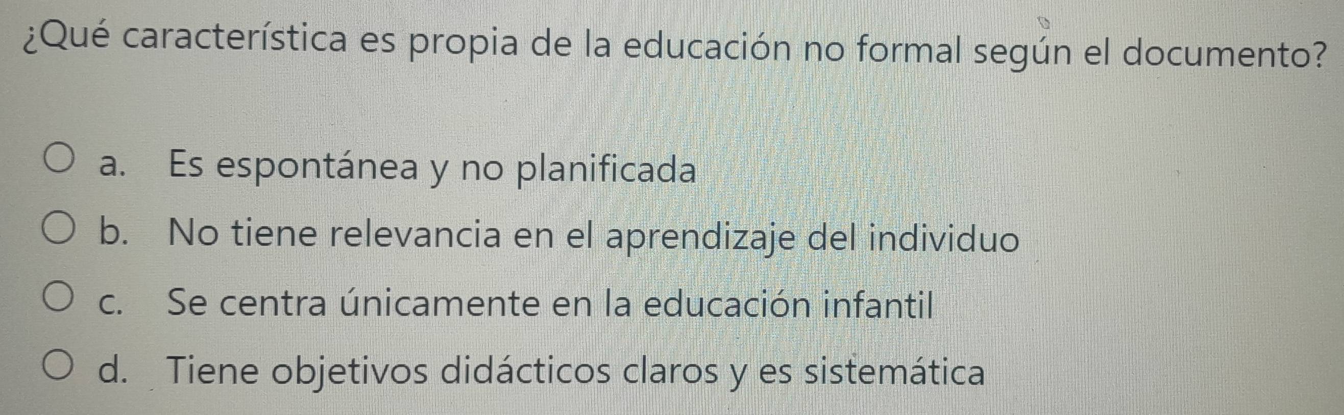 ¿Qué característica es propia de la educación no formal según el documento?
a. Es espontánea y no planificada
b. No tiene relevancia en el aprendizaje del individuo
c. Se centra únicamente en la educación infantil
d. Tiene objetivos didácticos claros y es sistemática