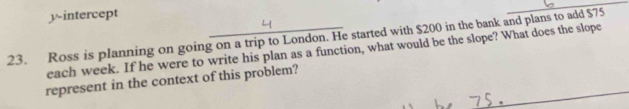 yintercept 
23. Ross is planning on going on a trip to London. He started with $200 in the bank and plans to add $75
each week. If he were to write his plan as a function, what would be the slope? What does the slope 
represent in the context of this problem?