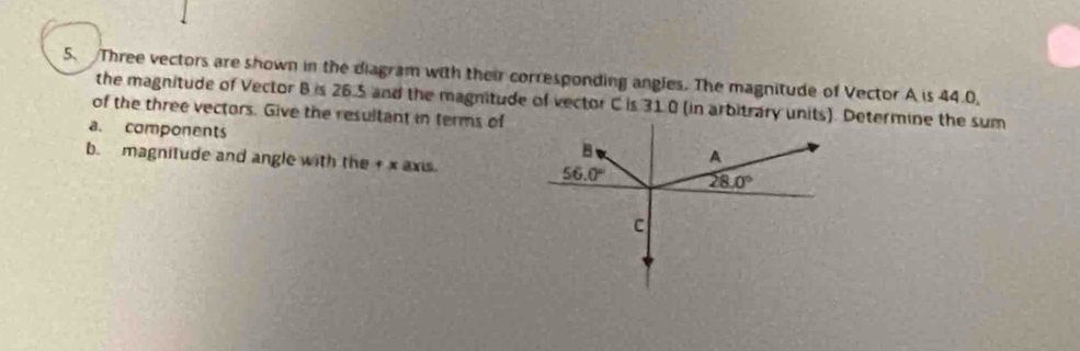 Three vectors are shown in the diagram with their corresponding angles. The magnitude of Vector A is 44.0,
the magnitude of Vector B is 26.5 and the magnitude of vector C is 31.0 (in arbitrary unitDetermine the sum
of the three vectors. Give the resultant in terms of
a. components 
b. magnitude and angle with the + x axis.