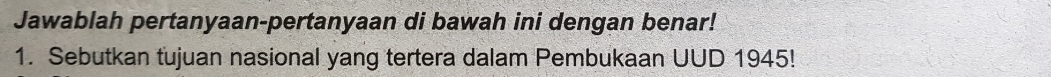 Jawablah pertanyaan-pertanyaan di bawah ini dengan benar! 
1. Sebutkan tujuan nasional yang tertera dalam Pembukaan UUD 1945!