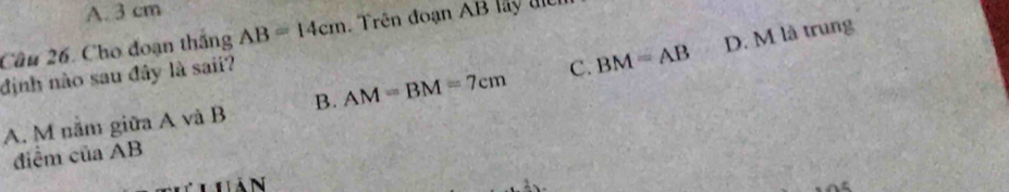 A. 3 cm
D. M là trung
Câu 26. Cho đoạn thắng AB=14cm Trên đoạn AB lay tể
định nào sau đây là saii?
A. M năm giữa A và B B. AM=BM=7cm C. BM=AB
điểm của AB