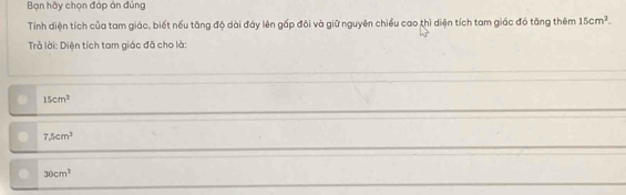 Bạn hãy chọn đáp án đủng
Tính diện tích của tam giác, biết nếu tăng độ dài đáy lên gấp đôi và giữ nguyên chiều cao thì diện tích tam giác đó tăng thêm 15cm^2. 
Trả lời: Diện tích tam giác đã cho là:
15cm^2
7.5cm^2
30cm^2