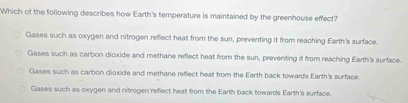 Which of the following describes how Earth's temperature is maintained by the greenhouse effect?
Gases such as oxygen and nitrogen reflect heat from the sun, preventing it from reaching Earth's surface.
Gases such as carbon dioxide and methane reflect heat from the sun, preventing it from reaching Earth's surface.
Gases such as carbon dioxide and methane reflect heat from the Earth back towards Earth's surface.
Gases such as oxygen and nitrogen reflect heat from the Earth back towards Earth's surface.