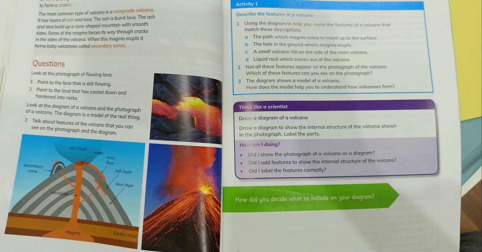 to form a crater. Activity 1
The most common type of volcano is a composite volcano.
It has layers of ash and lava. The ash is burnt lava. The ash
Describe the features of a volcano
1 Using the diagram to help you, name the features of a volcano that
and lava build up a cone-shaped mountain with smooth match these descriptions.
sides. Some of the magma forces its way through cracks
in the sides of the volcano. When this magma erupts it
a The path which magma takes to travel up to the surface.
forms baby volcanoes called secondary cones.
b The hole in the ground where magma erupts.
c A small volcanic hill on the side of the main volcano.
d Liquid rock which comes out of the volcano.
Questions
2 Not all these features appear on the photograph of the volcano.
Look at the photograph of flowing lava.Which of these features can you see on the photograph?
1 Point to the lava that is still flowing.3 The diagram shows a model of a volcano.
How does the model help you to understand how volcanoes form?
2 Point to the lava that has cooled down and
hardened into rocks.
Look at the diagram of a volcano and the photograph
Think like a scientist
of a volcano. The diagram is a model of the real thing.
Draw a diagram of a volcano
3 Talk about features of the volcano that you can
Draw a diagram to show the internal structure of the volcano shown
see on the photograph and the diagram.
in the photograph. Label the parts.
How am I doing?
Did I show the photograph of a volcano as a diagram?
Did I add features to show the internal structure of the volcano?
Did I label the features correctly?
How did you decide what to include on your diagram?