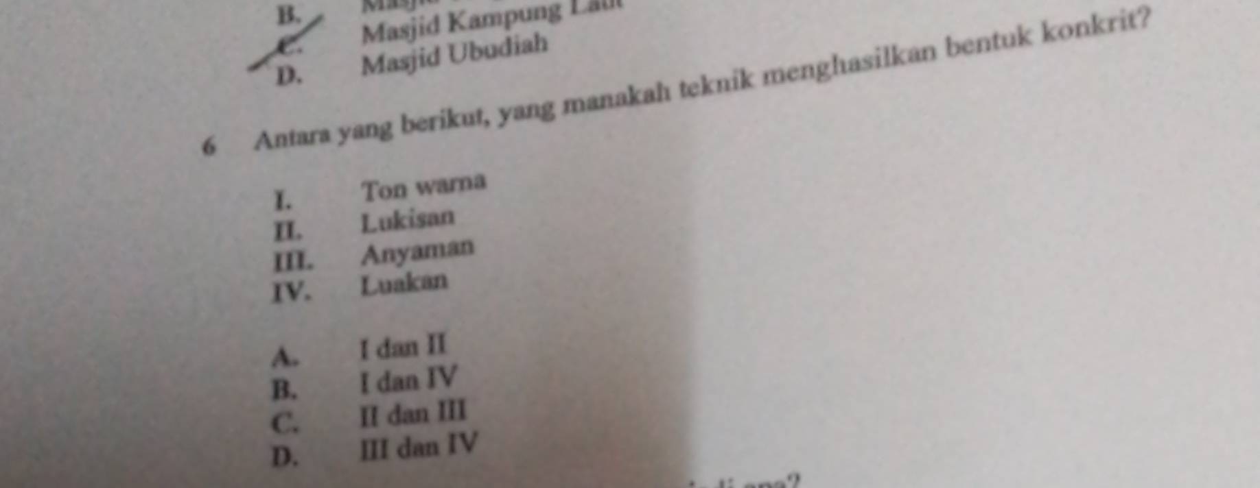 B. Masy
C. Masjid Kampung Lal
D. Masjid Ubudiah
6 Antara yang berikut, yang manakah teknik menghasilkan bentuk konkrit?
I. Ton warna
II. Lukisan
III. Anyaman
IV. Luakan
A. I dan II
B. I dan IV
C. II dan III
D. III dan IV