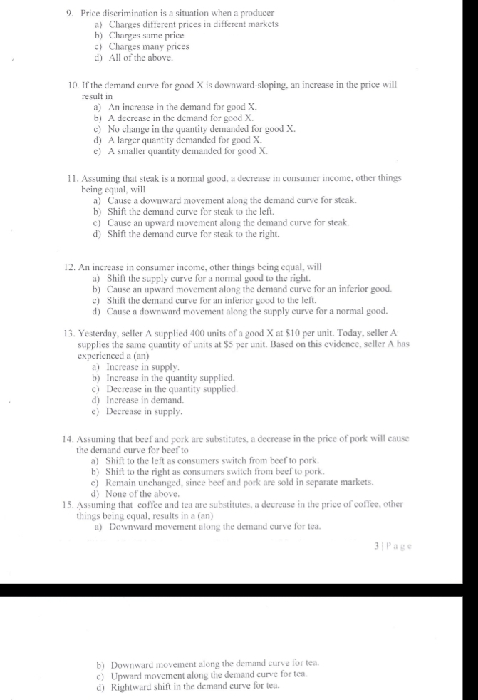 Price discrimination is a situation when a producer
a) Charges different prices in different markets
b) Charges same price
c) Charges many prices
d) All of the above.
10. If the demand curve for good X is downward-sloping, an increase in the price will
result in
a) An increase in the demand for good X.
b) A decrease in the demand for good X.
c) No change in the quantity demanded for good X.
d) A larger quantity demanded for good X.
e) A smaller quantity demanded for good X.
11. Assuming that steak is a normal good, a decrease in consumer income, other things
being equal, will
a) Cause a downward movement along the demand curve for steak.
b) Shift the demand curve for steak to the left.
c) Cause an upward movement along the demand curve for steak.
d) Shift the demand curve for steak to the right.
12. An increase in consumer income, other things being equal, will
a) Shift the supply curve for a normal good to the right.
b) Cause an upward movement along the demand curve for an inferior good.
c) Shift the demand curve for an inferior good to the left.
d) Cause a downward movement along the supply curve for a normal good.
13. Yesterday, seller A supplied 400 units of a good X at $10 per unit. Today, seller A
supplies the same quantity of units at $5 per unit. Based on this evidence, seller A has
experienced a (an)
a) Increase in supply.
b) Increase in the quantity supplied.
c) Decrease in the quantity supplied.
d) Increase in demand.
e) Decrease in supply.
14. Assuming that beef and pork are substitutes, a decrease in the price of pork will cause
the demand curve for beef to
a) Shift to the left as consumers switch from beef to pork.
b) Shift to the right as consumers switch from beef to pork.
c) Remain unchanged, since beef and pork are sold in separate markets.
d) None of the above.
15. Assuming that coffee and tea are substitutes, a decrease in the price of coffee, other
things being equal, results in a (an)
a) Downward movement along the demand curve for tea.
3 | Page
b) Downward movement along the demand curve for tea.
c) Upward movement along the demand curve for tea.
d) Rightward shift in the demand curve for tea.