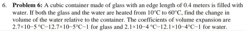 Problem 6: A cubic container made of glass with an edge length of 0.4 meters is filled with 
water. If both the glass and the water are heated from 10°C to 60°C , find the change in 
volume of the water relative to the container. The coefficients of volume expansion are
2.7* 10-5°C-12.7* 10-5°C-1 for glass and 2.1* 10-4°C-12.1* 10-4°C-1 for water.