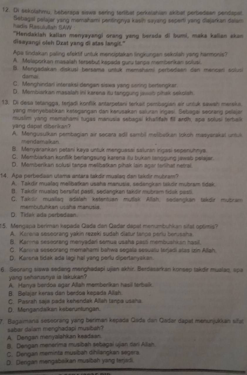 Di sekolahmu, beberapa siswa sering terlibat perkelahian akibat perbedaan pendapat.
Sebagal pelajar yang memahami pentingnya kasih sayang seperti yang diajarkan dalam
hadis Rasulullah SAW :
"Hendakiah kalian menyayangi orang yang berada di bumi, maka kalian akan
disayangi oleh Dzat yang di atas langit."
Apa tindakan paling efektif untuk menciptakan lingkungan sekolah yang harmonis?
A. Melaporkan masalah tersebut kepada guru tanpa memberikan solusi.
B. Mengadakan diskusi bersama untuk memahami perbedaan dan mencari solusi
damai.
C. Menghindari interaksi dengan siswa yang sering bertengkar.
D. Membiarkan masalah ini karena itu tanggung jawab pihak sekolah.
13. Di desa tetangga, terjadi konflik antarpetani terkait pembagian air untuk sawah mereka.
yang menyebabkan ketegangan dan kerusakan saluran irigasi. Sebagai seorang pellajar
muslim yang memahami tugas manusia sebagai khalifah fill ardh, apa solusi terbalk
yang dapat diberikan?
A. Mengusulkan pembagian air secara adil sambill melibatkan tokoh masyarakal untuk
mendamaikan.
B. Menyarankan petani kaya untuk menguasai saluran irigasi sepenuhnya.
C. Membiarkan konflik berlangsung karena itu bukan tanggung jawab pellajar.
D. Memberikan solusi tanpa melibatkan pihak lain agar terlihat netrai.
14. Apa perbedaan utama antara takdir mualaq dan takdir mubram?
A. Takdir mualaq melibatkan usaha manusia, sedangkan takdir mubram tidak.
B. Takdir mualaq bersifat pasti, sedangkan takdir mubram fidak pasti.
C. Takdir muallaq adalah ketentuan mutlak Allah, sedangkan takdir mubram
membutuhkan usaha manusia.
D. Tidak ada perbedaan.
15. Mengapa beriman kepada Qada dan Qadar dapat menumbuhkan silat optimis?
A. Karena seseorang yakin rezeki sudah diatur tanpa perlu berusaha.
B. Karena seseorang menyadari semua usaha pasti membuahkan hasil.
C. Karena seseorang memahami bahwa segala sesuatu terjadi alas izin Allah.
D. Karena tidak ada lagi hal yang perlu dipertanyakan.
6. Seorang siswa sedang menghadapi ujian akhir. Berdasarkan konsep takdir mualaq, apa
yang seharusnya ia lakukan?
A. Hanya berdoa agar Allah memberikan hasil terbalk.
B. Belajar keras dan berdoa kepada Allah.
C. Pasrah saja pada kehendak Allah tanpa usaha
D. Mengandalkan keberuntungan.
7. Bagaimana seseorang yang beriman kepada Qada dan Qadar dapat menunjukkan sifat
sabar dalam menghadapi musibah?
A. Dengan menyalahkan keadaan.
B. Dengan menerima musibah sebagai ujian dari Allah.
C. Dengan meminta musibah dihilangkan segera.
D. Dengan mengabaikan musibah yang terjadi.