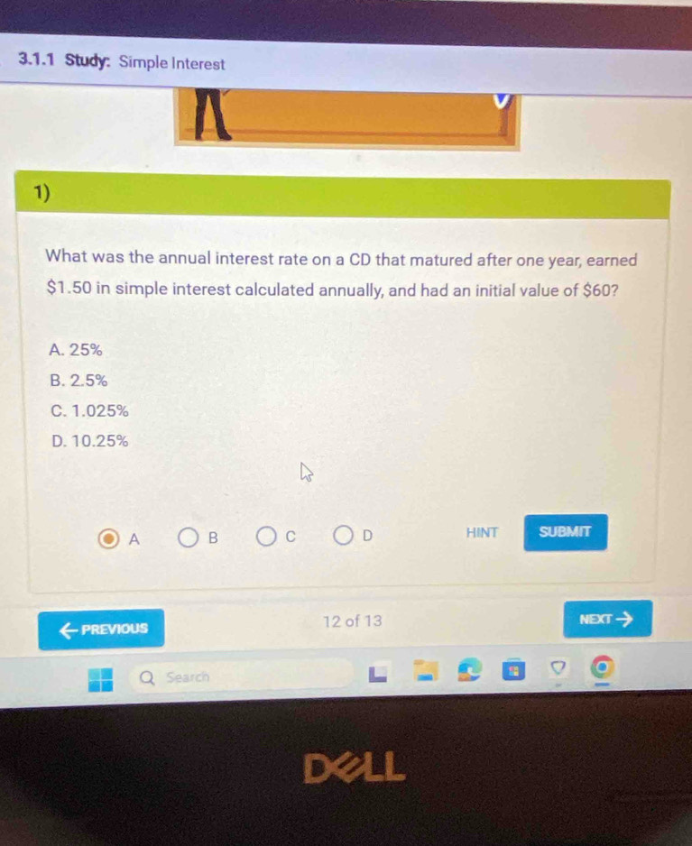 Study: Simple Interest
1)
What was the annual interest rate on a CD that matured after one year, earned
$1.50 in simple interest calculated annually, and had an initial value of $60?
A. 25%
B. 2.5%
C. 1.025%
D. 10.25%
A B C D HINT SUBMIT
PREVIOUS 12 of 13 NEXT
Search