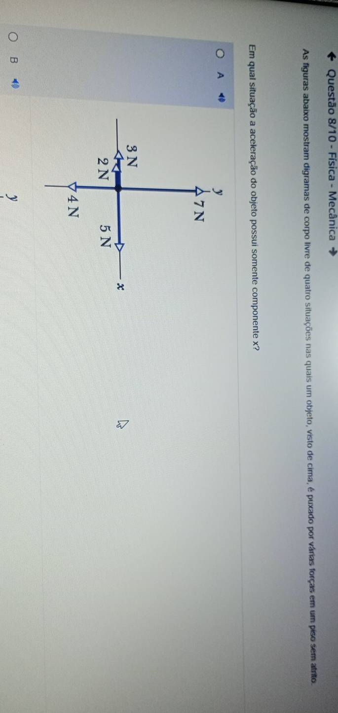 Questão 8/10 - Física - Mecânica
As figuras abaixo mostram digramas de corpo livre de quatro situações nas quais um objeto, visto de cima, é puxado por várias forças em um piso sem atrito.
Em qual situação a aceleração do objeto possui somente componente x?
A
B
y