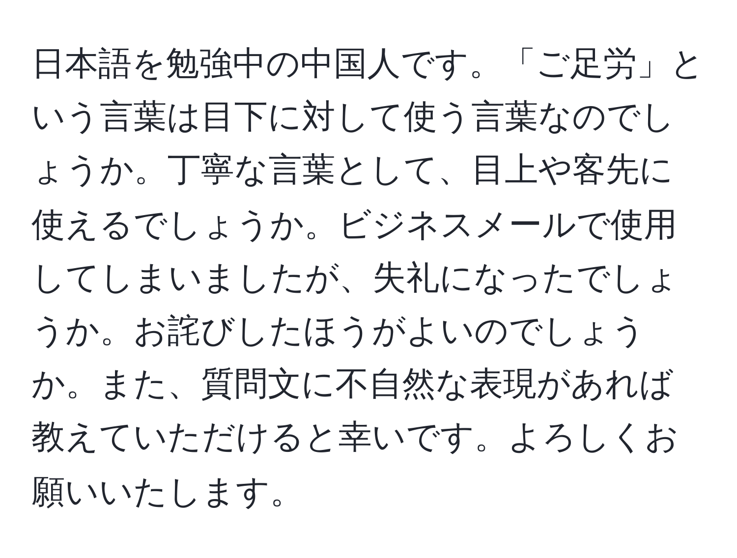 日本語を勉強中の中国人です。「ご足労」という言葉は目下に対して使う言葉なのでしょうか。丁寧な言葉として、目上や客先に使えるでしょうか。ビジネスメールで使用してしまいましたが、失礼になったでしょうか。お詫びしたほうがよいのでしょうか。また、質問文に不自然な表現があれば教えていただけると幸いです。よろしくお願いいたします。