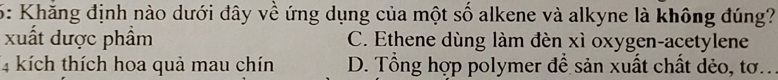 6: Khăng định nào dưới đây về ứng dụng của một số alkene và alkyne là không đúng?
xuất dược phẩm C. Ethene dùng làm đèn xì oxygen-acetylene
4 kích thích hoa quả mau chín D. Tổng hợp polymer để sản xuất chất dẻo, tơ...