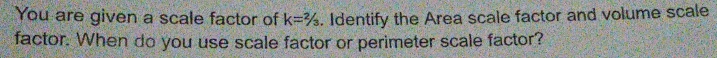 You are given a scale factor of . Identify the Area scale factor and volume scale
k=2/3
factor. When do you use scale factor or perimeter scale factor?
