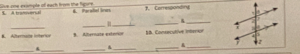 Give one example of each from the figure. 
S. A tradisverstil 6. Parallel lines 7. Carresponding 
_11_ 
_ 
_& 
8. Alternate interior 9. Alternate exterion 10. Consecutive interion 
_ 
_ 
_ 
& _ 
_& 
_&