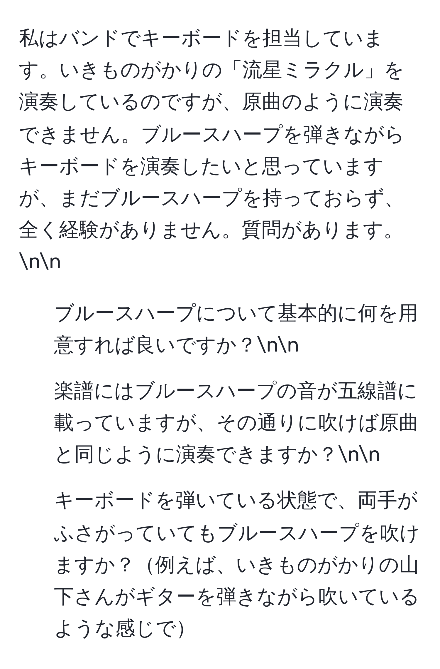 私はバンドでキーボードを担当しています。いきものがかりの「流星ミラクル」を演奏しているのですが、原曲のように演奏できません。ブルースハープを弾きながらキーボードを演奏したいと思っていますが、まだブルースハープを持っておらず、全く経験がありません。質問があります。nn
1. ブルースハープについて基本的に何を用意すれば良いですか？nn
2. 楽譜にはブルースハープの音が五線譜に載っていますが、その通りに吹けば原曲と同じように演奏できますか？nn
3. キーボードを弾いている状態で、両手がふさがっていてもブルースハープを吹けますか？例えば、いきものがかりの山下さんがギターを弾きながら吹いているような感じで