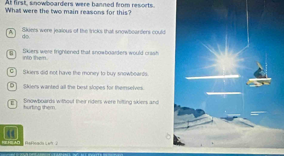 At first, snowboarders were banned from resorts.
What were the two main reasons for this?
A Skiers were jealous of the tricks that snowboarders could
do
B Skiers were frightened that snowboarders would crash
into them.
C) Skiers did not have the money to buy snowboards.
D] Skiers wanted all the best slopes for themselves.
E Snowboards without their riders were hitting skiers and
hurting them.
REREAD ReReads Left 2