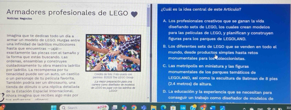 Armadores profesionales de LEGO ¿Cuál es la idea central de este Artículo?
Notícias: Negocios A. Los profesionales creativos que se ganan la vida
diseñando sets de LEGO, los cuales crean modelos
Imagina que te dedicas todo un día apara las películas de LEGO, y planifican y construyen
armar un modelo de LEGO. Hurgas entrefiguras para los parques de LEGOLAND
una infinidad de ladrillos multicolores
hasta que encuentras —¡ajá!—(). Los diferentes sets de LEGO que se venden en todo el
exactamente las piezas con el tamaño ymundo, desde productos simples hasta retos
la forma que estás buscando. Las
ordenas, ensamblas y construyesmonumentales para los coleccionistas.
cuidadosamente tu obra maestra ladrilloC. Las metrópolis en miniatura y las figuras
por ladrillo. La recompensa por tu
o un personaje de tu película favorita permiss: ©2020 The LEGO Group Coédito de fato Fao usada con monumentales de los parques temáticos de
tenacidad puede ser un auto, un castillo LEGOLAND, así como la escultura de Batman de 8 pies
También podría ser un dinosaurio, una La mejor precaración pars ona
de la Estación Espacial Internacional. de LEGO es jugar con los ladnños de cartera como diseñador de modekos (2.4 metros) de altura.
tienda de dónuts o una réplica detallada urgor D. La educación y la experiencia que se necesitan para
h e aeferene (iner Ahora imagina que recibes algo más por conseguir un trabajo como diseñador de modelos de
Q Search