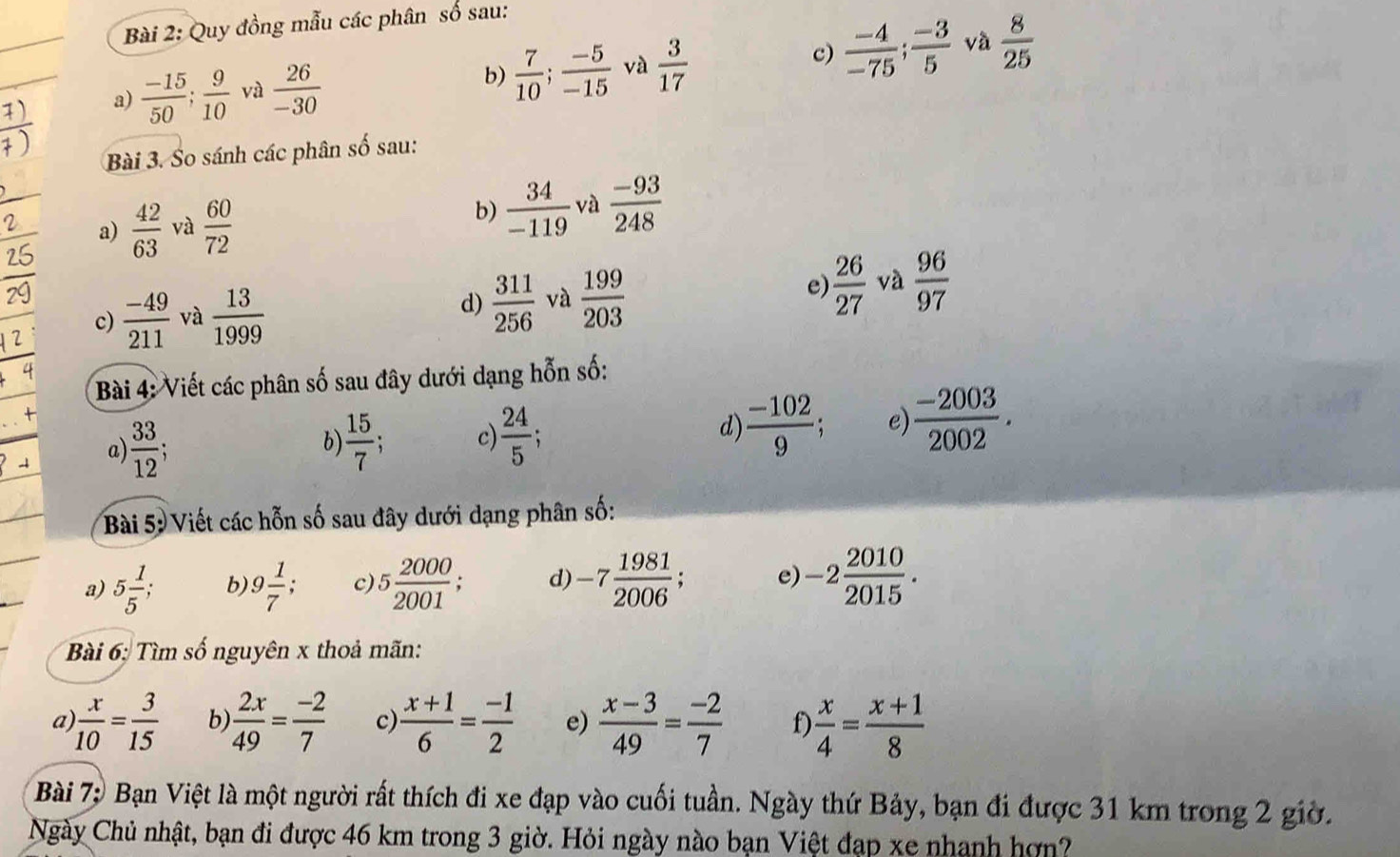 Quy đồng mẫu các phân số sau:
và
7)
a)  (-15)/50 ; 9/10  và  26/-30  b)  7/10 ; (-5)/-15  và  3/17  c)  (-4)/-75 ; (-3)/5   8/25 
Bài 3. So sánh các phân số sau:
a)  42/63  và  60/72  b)  34/-119  và  (-93)/248 
e)
c)  (-49)/211  và  13/1999   311/256  và  199/203   26/27  và  96/97 
d)
Bài 4: Viết các phân số sau đây dưới dạng hỗn số:
a)  33/12  b)  15/7  * c)  24/5  d)  (-102)/9 . e)  (-2003)/2002 .
Bài 5: Viết các hỗn số sau đây dưới dạng phân số:
a) 5 1/5 ; b) 9 1/7 ; c) 5 2000/2001 ; d) -7 1981/2006  e) -2 2010/2015 .
Bài 6: Tìm số nguyên x thoả mãn:
a  x/10 = 3/15  b  2x/49 = (-2)/7  c)  (x+1)/6 = (-1)/2  e)  (x-3)/49 = (-2)/7  f)  x/4 = (x+1)/8 
Bài 7: Bạn Việt là một người rất thích đi xe đạp vào cuối tuần. Ngày thứ Bảy, bạn đi được 31 km trong 2 giờ.
Ngày Chủ nhật, bạn đi được 46 km trong 3 giờ. Hỏi ngày nào bạn Việt đạp xe nhanh hợn