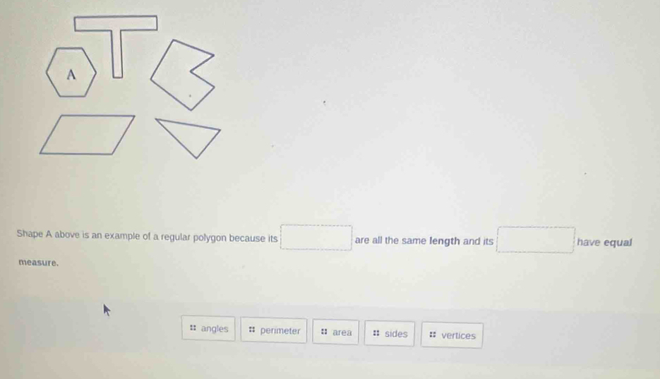 overline 
A
Shape A above is an example of a regular polygon because its □ are all the same Iength and its □ have equal
measure.
:: angles # perimeter : area : sides :: vertices