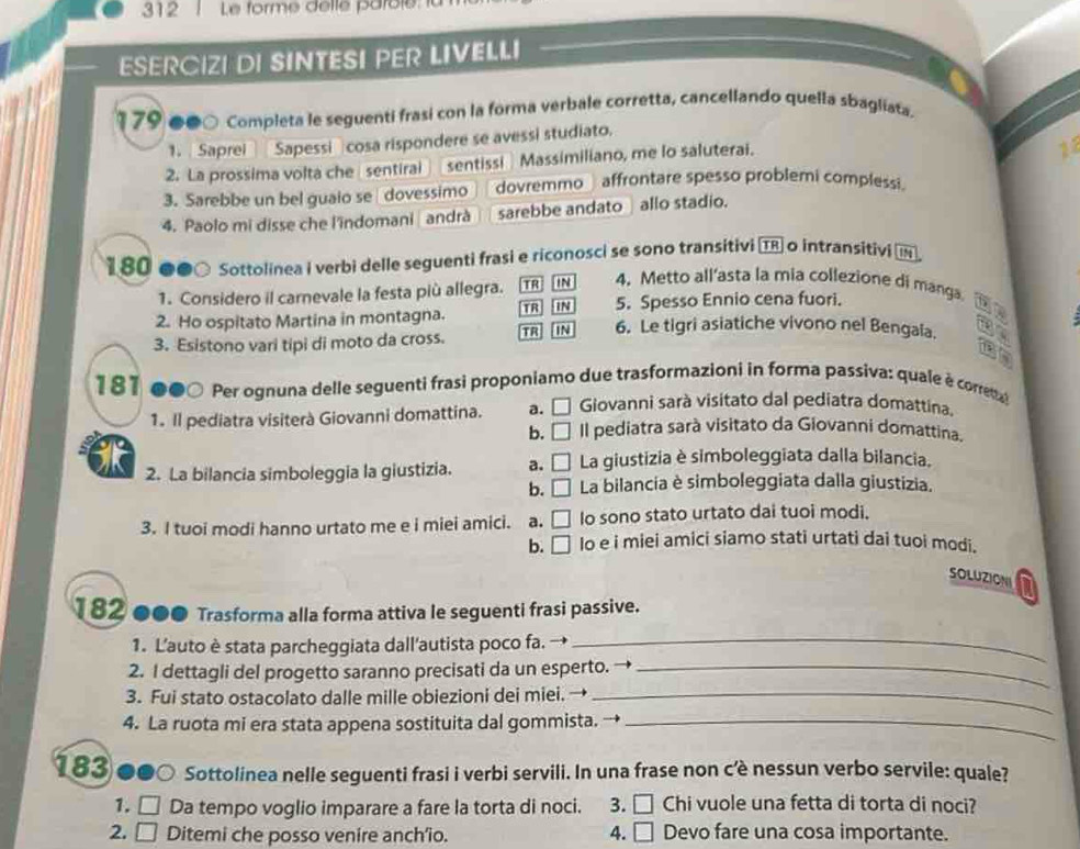 312 Le forme dellé parolé.
ESERCIZI DI SINTESI PER LIVELLI
179 ●●○ Completa le seguenti frasí con la forma verbale corretta, cancellando quella sbagliata
1. Saprei Sapessi cosa rispondere se avessi studiato.
2. La prossima volta che sentiral sentissi Massimiliano, me lo saluterai.
18
3. Sarebbe un bel guaio se dovessimo dovremmo_ affrontare spesso problemi complessi.
4. Paolo mi disse che l'îndomani | andrà sarebbe andato  allo stadio.
180 @●○ Sottolinea i verbi delle seguenti frasi e riconosci se sono transitivi TR o intransitivi 
1. Considero il carnevale la festa più allegra. TR IN 4. Metto all’asta la mia collezione di manga
2. Ho ospitato Martina in montagna. TR IN 5. Spesso Ennio cena fuori.
3. Esistono vari tipi di moto da cross. TR] IN 6. Le tigri asiatiche vivono nel Bengala.
in
181 000 Per ognuna delle seguenti frasi proponiamo due trasformazioni in forma passiva: quale è correma 
Giovanni sarà visitato dal pediatra domattina.
1. Il pediatra visiterà Giovanni domattina. a. □ Il pediatra sarà visitato da Giovanni domattina.
b. □
2. La bilancia simboleggia la giustizia. a. □ La giustizia è simboleggiata dalla bilancia.
b. □ La bilancia è simboleggiata dalla giustizia.
3. I tuoi modi hanno urtato me e i miei amici. a. □ Io sono stato urtato dai tuoi modi.
b. □ lo e i miei amici siamo stati urtati dai tuoi modi.
SOLUZIONI
182●●● Trasforma alla forma attiva le seguenti frasi passive.
1. L'auto è stata parcheggiata dall'autista poco fa. →_
2. I dettagli del progetto saranno precisati da un esperto. →_
3. Fui stato ostacolato dalle mille obiezioni dei miei. →_
4. La ruota mi era stata appena sostituita dal gommista. →_
183 ●●○ Sottolinea nelle seguenti frasi i verbi servili. In una frase non c'è nessun verbo servile: quale?
1. □ a Da tempo voglio imparare a fare la torta di noci. 3. □ Chi vuole una fetta di torta di noci?
2, □ Ditemi che posso venire anch'io. 4. □ Devo fare una cosa importante.