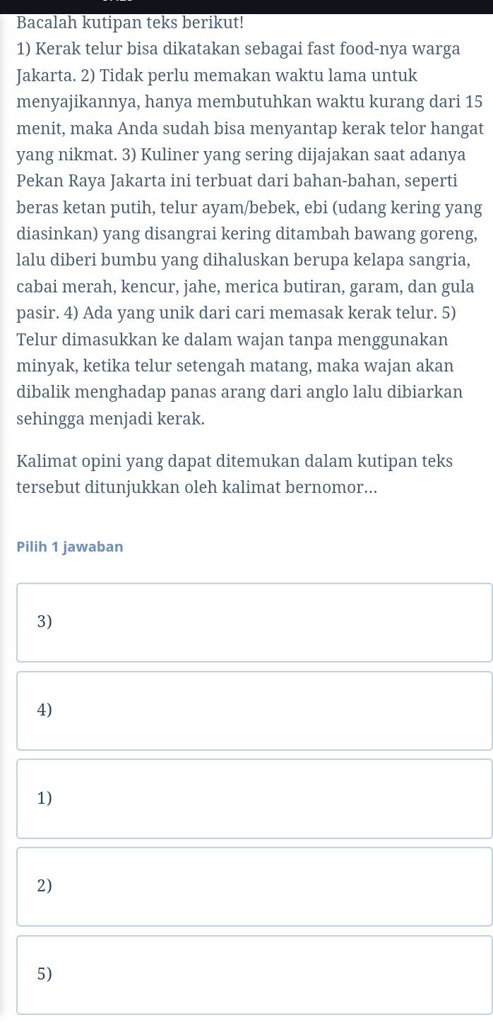 Bacalah kutipan teks berikut! 
1) Kerak telur bisa dikatakan sebagai fast food-nya warga 
Jakarta. 2) Tidak perlu memakan waktu lama untuk 
menyajikannya, hanya membutuhkan waktu kurang dari 15
menit, maka Anda sudah bisa menyantap kerak telor hangat 
yang nikmat. 3) Kuliner yang sering dijajakan saat adanya 
Pekan Raya Jakarta ini terbuat dari bahan-bahan, seperti 
beras ketan putih, telur ayam/bebek, ebi (udang kering yang 
diasinkan) yang disangrai kering ditambah bawang goreng, 
lalu diberi bumbu yang dihaluskan berupa kelapa sangria, 
cabai merah, kencur, jahe, merica butiran, garam, dan gula 
pasir. 4) Ada yang unik dari cari memasak kerak telur. 5) 
Telur dimasukkan ke dalam wajan tanpa menggunakan 
minyak, ketika telur setengah matang, maka wajan akan 
dibalik menghadap panas arang dari anglo lalu dibiarkan 
sehingga menjadi kerak. 
Kalimat opini yang dapat ditemukan dalam kutipan teks 
tersebut ditunjukkan oleh kalimat bernomor... 
Pilih 1 jawaban 
3) 
4) 
1) 
2) 
5)