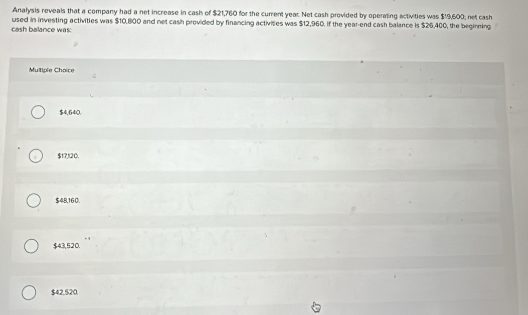 Analysis reveals that a company had a net increase in cash of $21,760 for the current year. Net cash provided by operating activities was $19,600; net cash
used in investing activities was $10,800 and net cash provided by financing activities was $12,960. If the year -end cash balance is $26,400, the beginning
cash balance was:
Multiple Choice
$4,640.
$17,120.
$48,160.
$43,520.
$42,520.