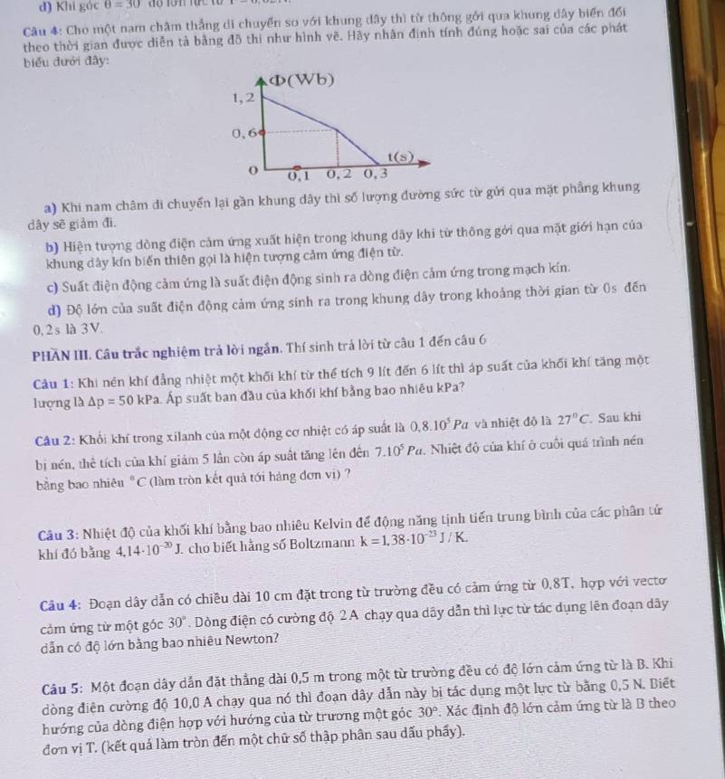 Khi gác θ =30 độ Tớn tực ta
Câu 4: Cho một nam châm thẳng di chuyển so với khung dây thì từ thông gởi qua khung dây biển đổi
theo thời gian được diễn tả bằng đô thi như hình vẽ. Hãy nhân đinh tính đúng hoặc sai của các phát
biểu đưới đây:
a) Khi nam châm di chuyển lại gần khung dây thì số lượng đường sức từ gửi qua mặt phầng khung
dây sẽ giảm đi.
b) Hiện tượng dòng điện cảm ứng xuất hiện trong khung dây khi từ thông gới qua mặt giới hạn của
khung dây kín biến thiên gọi là hiện tượng cảm ứng điện từ.
c) Suất điện động cảm ứng là suất điện động sinh ra dòng điện cảm ứng trong mạch kín.
d) Độ lớn của suất điện động cảm ứng sinh ra trong khung dây trong khoảng thời gian từ 0s đến
0, 2s là 3V.
PHÃN III. Câu trắc nghiệm trả lời ngắn. Thí sinh trả lời từ câu 1 đến câu 6
Cu 1: Khi nén khí đẳng nhiệt một khối khí từ thể tích 9 lít đến 6 lít thì áp suất của khối khí tăng một
lượng là △ p=50 0 kPa. Áp suất ban đầu của khối khí bằng bao nhiêu kPa?
Câu 2: Khổi khí trong xilanh của một động cơ nhiệt có áp suất là 0,8.10^5Pa z và nhiệt độ là 27°C. Sau khi
bị nén, thể tích của khí giám 5 lần còn áp suất tăng lên đên 7.10^5Pa. Nhiệt độ của khí ở cuối quá trình nén
bằng bao nhiêu°C * làm tròn kết quả tới hàng đơn vị) ?
Câu 3: Nhiệt độ của khối khí bằng bao nhiêu Kelvin để động năng tịnh tiến trung bình của các phân tử
khí đó bǎng 4.14· 10^(-30)J cho biết hằng số Boltzmann k=1.38· 10^(-23)J/K.
Câu 4: Đoạn dây dẫn có chiều dài 10 cm đặt trong từ trường đều có cảm ứng từ 0,8T, hợp với vecto
cảm ứng từ một gốc 30°. Dòng điện có cường độ 2 A chạy qua dây dẫn thì lực từ tác dụng lên đoạn dây
dẫn có độ lớn bằng bao nhiêu Newton?
Câu 5: Một đoạn dây dắn đặt thẳng dài 0,5 m trong một từ trường đều có độ lớn cảm ứng từ là B. Khi
đòng điện cường độ 10,0 A chạy qua nó thì đoạn dây dẫn này bị tác dụng một lực từ bằng 0,5 N. Biết
hướng của dòng điện hợp với hướng của từ trương một góc 30° *. Xác định độ lớn cảm ứng từ là B theo
đơn vị T. (kết quả làm tròn đến một chữ số thập phân sau dấu phẩy).