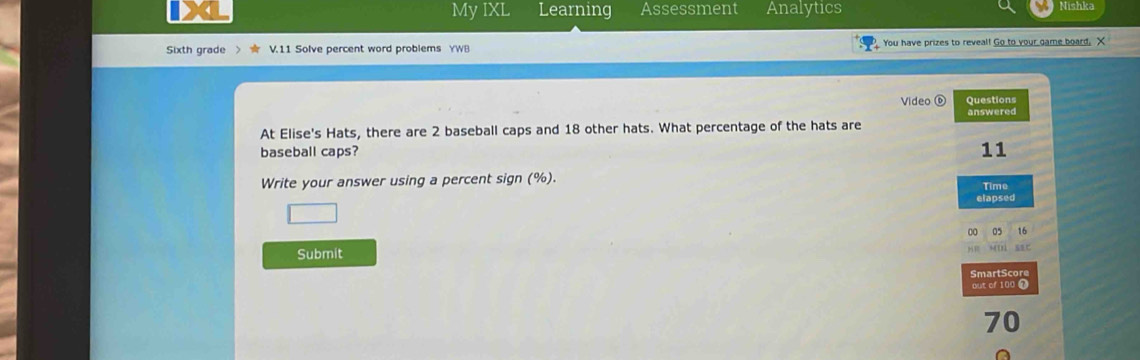 My IXL Learning Assessment Analytics Nishka 
Sixth grade V.11 Solve percent word problems YWB You have prizes to reveal! Go to your game board. X 
Vídeo ( Questions 
answered 
At Elise's Hats, there are 2 baseball caps and 18 other hats. What percentage of the hats are 
baseball caps? 11
Write your answer using a percent sign (%). 
Time 
elapsed 
0 0 16
Submit 
SmartScore 
out of 100
70