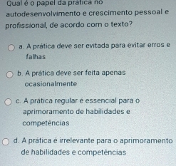 Qual é o papel da prática no
autodesenvolvimento e crescimento pessoal e
profissional, de acordo com o texto?
a. A prática deve ser evitada para evitar erros e
falhas
b. A prática deve ser feita apenas
ocasionalmente
c. A prática regular é essencial para o
aprimoramento de habilidades e
competências
d. A prática é irrelevante para o aprimoramento
de habilidades e competências