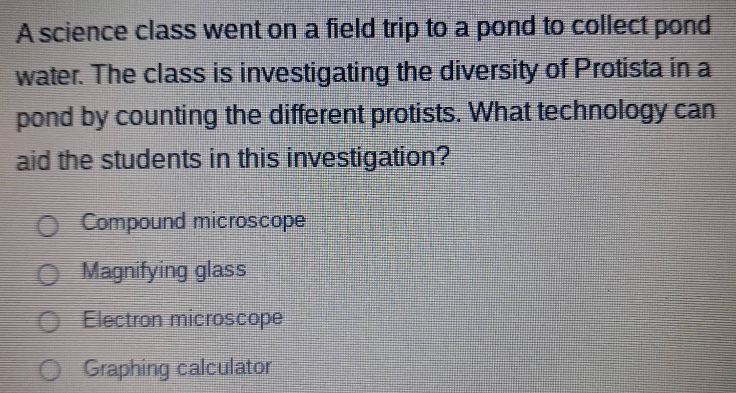 A science class went on a field trip to a pond to collect pond
water. The class is investigating the diversity of Protista in a
pond by counting the different protists. What technology can
aid the students in this investigation?
Compound microscope
Magnifying glass
Electron microscope
Graphing calculator