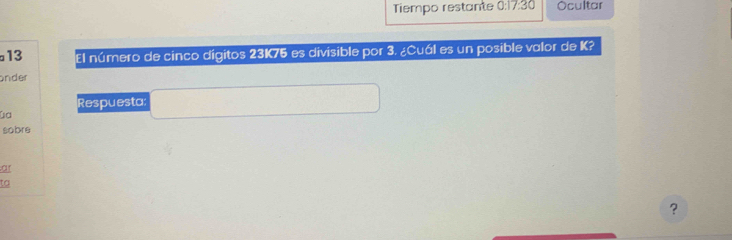 Tiempo restante 0:17:30 Ocultar 
13 El número de cinco dígitos 23K75 es divisible por 3. ¿Cuál es un posible valor de K? 
onder 
Respuesta: 
La 
sobre 
ar 
ta 
?