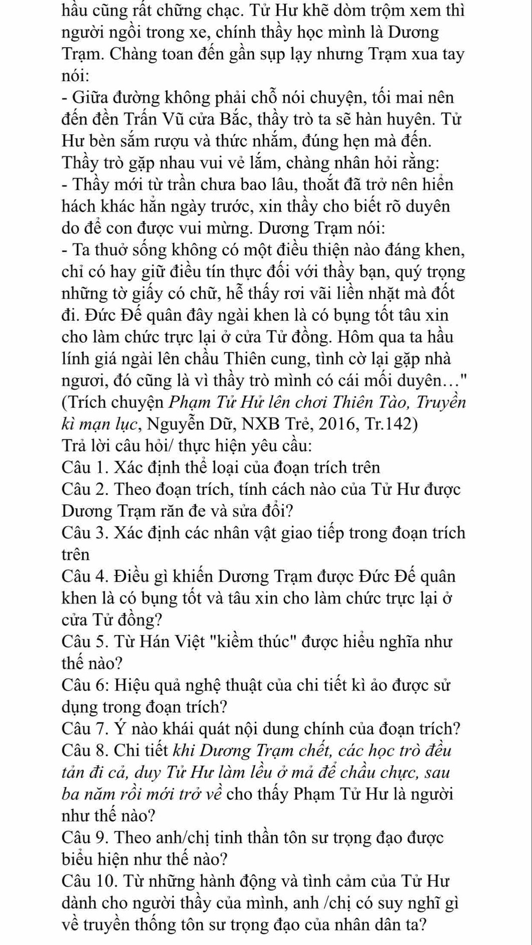 hầu cũng rất chững chạc. Tử Hư khẽ dòm trộm xem thì
người ngồi trong xe, chính thầy học mình là Dương
Trạm. Chàng toan đến gần sụp lạy nhưng Trạm xua tay
nói:
- Giữa đường không phải chỗ nói chuyện, tối mai nên
đến đền Trấn Vũ cửa Bắc, thầy trò ta sẽ hàn huyên. Tử
Hư bèn sắm rượu và thức nhắm, đúng hẹn mà đến.
Thầy trò gặp nhau vui vẻ lắm, chàng nhân hỏi rằng:
- Thầy mới từ trần chưa bao lâu, thoắt đã trở nên hiển
hách khác hằn ngày trước, xin thầy cho biết rõ duyên
do để con được vui mừng. Dương Trạm nói:
- Ta thuở sống không có một điều thiện nào đáng khen,
chỉ có hay giữ điều tín thực đối với thầy bạn, quý trọng
những tờ giấy có chữ, hễ thấy rơi vãi liền nhặt mà đốt
đi. Đức Đế quân đây ngài khen là có bụng tốt tâu xin
cho làm chức trực lại ở cửa Tử đồng. Hôm qua ta hầu
lính giá ngài lên chầu Thiên cung, tình cờ lại gặp nhà
ngươi, đó cũng là vì thầy trò mình có cái mối duyên..."
(Trích chuyện Phạm Tử Hử lên chơi Thiên Tào, Truyền
kì mạn lục, Nguyễn Dữ, NXB Trẻ, 2016, Tr.142)
Trả lời câu hỏi/ thực hiện yêu cầu:
Câu 1. Xác định thể loại của đoạn trích trên
Câu 2. Theo đoạn trích, tính cách nào của Tử Hư được
Dương Trạm răn đe và sửa đổi?
Câu 3. Xác định các nhân vật giao tiếp trong đoạn trích
trên
Câu 4. Điều gì khiến Dương Trạm được Đức Đế quân
khen là có bụng tốt và tâu xin cho làm chức trực lại ở
cửa Tử đồng?
Câu 5. Từ Hán Việt "kiềm thúc" được hiều nghĩa như
thế nào?
Câu 6: Hiệu quả nghệ thuật của chi tiết kì ảo được sử
dụng trong đoạn trích?
Câu 7. Ý nào khái quát nội dung chính của đoạn trích?
Câu 8. Chi tiết khi Dương Trạm chết, các học trò đều
tản đi cả, duy Tử Hư làm lều ở mả để chầu chực, sau
ba năm rồi mới trở về cho thấy Phạm Tử Hư là người
như thế nào?
Câu 9. Theo anh/chị tinh thần tôn sư trọng đạo được
biểu hiện như thế nào?
Câu 10. Từ những hành động và tình cảm của Tử Hư
dành cho người thầy của mình, anh /chị có suy nghĩ gì
về truyền thống tôn sư trọng đạo của nhân dân ta?