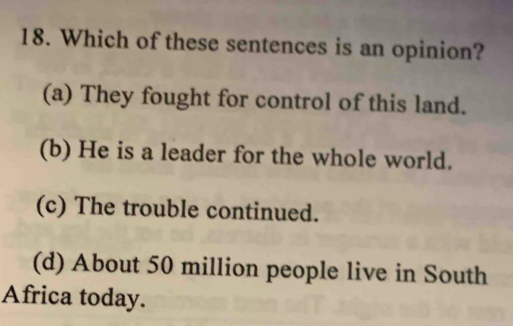 Which of these sentences is an opinion?
(a) They fought for control of this land.
(b) He is a leader for the whole world.
(c) The trouble continued.
(d) About 50 million people live in South
Africa today.