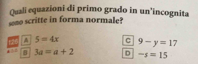 Quali equazioni di primo grado in un’incognita
sono scritte in forma normale?
126 5=4x C 9-y=17
B 3a=a+2 D -s=15