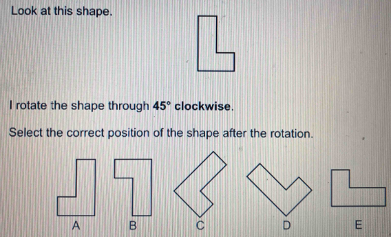 Look at this shape. 
I rotate the shape through 45° clockwise. 
Select the correct position of the shape after the rotation. 
E