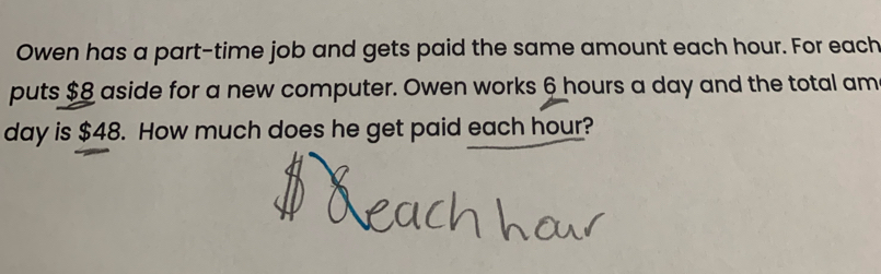 Owen has a part-time job and gets paid the same amount each hour. For each 
puts $8 aside for a new computer. Owen works 6 hours a day and the total am
day is $48. How much does he get paid each hour?