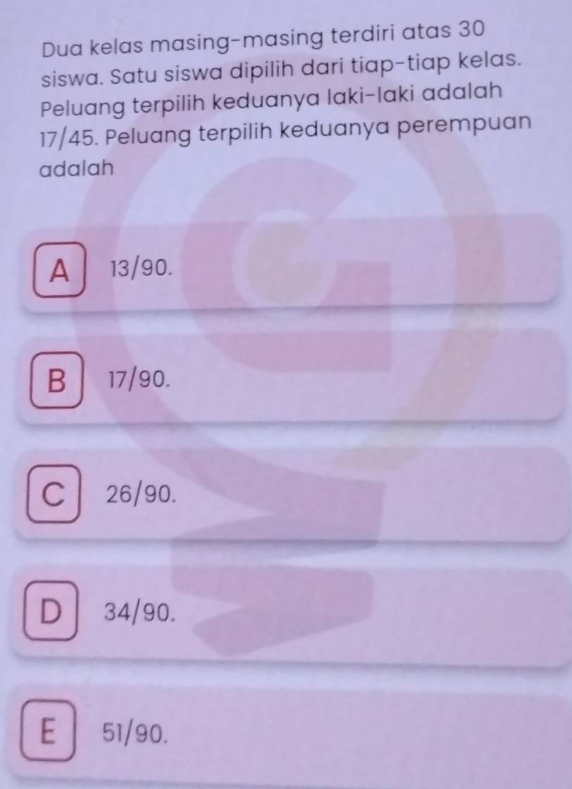 Dua kelas masing-masing terdiri atas 30
siswa. Satu siswa dipilih dari tiap-tiap kelas.
Peluang terpilih keduanya laki-laki adalah
17/45. Peluang terpilih keduanya perempuan
adalah
A 13/90.
B 17/90.
C 26/90.
D 34/90.
E| 51/90.