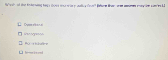 Which of the following lags does monetary policy face? (More than one answer may be correct.)
Operational
Recognition
Administrative
Investment