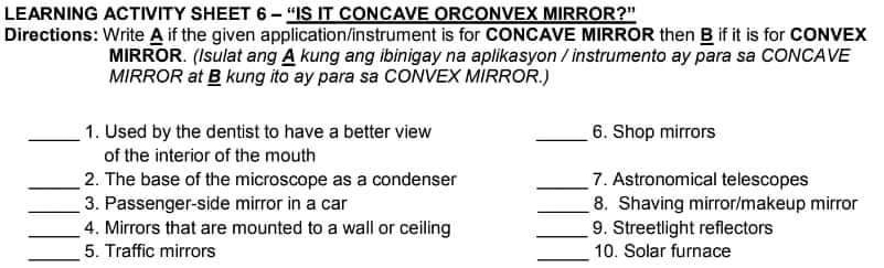 LEARNING ACTIVITY SHEET 6 - “IS IT CONCAVE ORCONVEX MIRROR?” 
Directions: Write A if the given application/instrument is for CONCAVE MIRROR then B if it is for CONVEX 
MIRROR. (Isulat ang A kung ang ibinigay na aplikasyon / instrumento ay para sa CONCAVE 
MIRROR at B kung ito ay para sa CONVEX MIRROR.) 
_1. Used by the dentist to have a better view _6. Shop mirrors 
of the interior of the mouth 
_2. The base of the microscope as a condenser _7. Astronomical telescopes 
_3. Passenger-side mirror in a car _8. Shaving mirror/makeup mirror 
_4. Mirrors that are mounted to a wall or ceiling _9. Streetlight reflectors 
_5. Traffic mirrors _10. Solar furnace