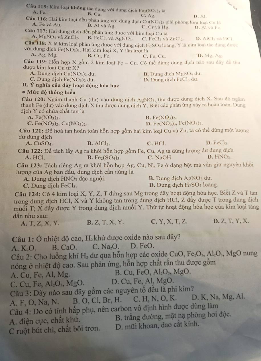 Kim loại không tác dụng với dung dịch Fe_2(SO_4) là
A. Fe. B. Cu. C. Ag D. Al.
Câu 116: Hai kim loại đều phản ứng với dung dịch Cư u(NO_3) z giài phóng kim loại Cu1/1/1
A. Fe và Au. B. Alv a A_1 , C. C r và Hg D. Alvile
Câu 117: Hai dung dịch đều phản ứng được với kim loại Cu là
A. MgSO_4va ZnCl_2 B. FeCl₃ và AgNO_3. C. FeCl_2 và ZnCl_2. D. AICl_3 yà 110
Cau 118: X là kim loại phản ứng được với dung dịch H_2SO 4 loãng, Y là kim loại tác dụng được
với dung dịch Fe(NO_3)_3. Hai kim loại X, Y lần lượt là
A. Ag, ME. B. Cu, Fe. C. Fe, Cu. D. Mg,Ag
Câu 119: Hỗn hợp X gồm 2 kim loại Fe-Cu , Có thể dùng dung dịch nào sau đây đề thu
được kim loại Cu từ rX
A. Dung dịch Cu(NO_3) dư. B. Dung dịch MgSO_4 du
C. Dung dịch Fe(NO_3)_2 dư. D. Dung dịch FeCl_3 du.
II. Ý nghĩa của dãy hoạt động hóa học
Mức độ thông hiểu
Câu 120: Ngâm thanh Cu (dư) vào dung dịch. AgNO_3 , thu được dung dịch X. Sau đó ngâm
thanh Fe (dư) vào dung dịch X thu được dung dịch Y. Biết các phản ứng xây ra hoàn toàn. Dung
dịch Y có chứa chất tan là
A. Fe(NO_3)_3. B. Fe(NO_3)_2.
C. Fe (NO_3)_2 ,Cu(NO_3)_2. D. Fe(NO_3)_3 3、 Fe(NO_3)_2.
Câu 121: Đề hoà tan hoàn toàn hỗn hợp gồm hai kim loại Cu và Zn, ta có thể dùng một lượng
dư dung dịch
A. CuSO₄. AlCl_3. C. HCl. D. FeCl_3.
B.
Câu 122: Đề tách lấy Ag ra khỏi hỗn hợp gồm Fe, Cu, Ag ta dùng lượng dư dung dịch
A. HCl. B. Fe2 (SO_4)_3. C. NaOH. D. HNO_3.
Câu 123: Tách riêng Ag ra khỏi hỗn họp Ag, Cu, Ni, Fe ở dạng bột mà vẫn giữ nguyên khối
lượng của Ag ban đầu, dung dịch cần dùng là
A. Dung dịch HNO3 đặc nguội. B. Dung dịch AgNO_3 du.
C. Dung dịch FeCl₃. D. Dung dịch H_2SO_4 loãng.
Câu 124: Có 4 kim loại X, Y, Z, T đứng sau Mg trong dãy hoạt động hóa học. Biết Z và T tan
trong dung dịch HCI , X và Y không tan trong dung dịch HCl, Z đầy được T trong dung dịch
muối T; X đầy được Y trong dung dịch muối Y. Thứ tự hoạt động hóa học của kim loại tăng
dần như sau:
A. T, Z, X, Y. B. Z, T, X, Y. C. Y, X, T, Z. D. Z,T, Y, X.
Câu 1:O nhiệt độ cao, H_2 khử được oxide nào sau đây?
A. K_2O. B. CaO. C. Na_2O. D. FeO.
Câu 2: Cho luồng khí H_2 : ư qua hỗn hợp các oxide CuO,Fe_2O_3,Al_2O_3,MgO nung
nóng ở nhiệt độ cao. Sau phản ứng, hỗn hợp chất rắn thu được gồm
A. Cu, Fe, Al, Mg.
B. Cu,FeO,Al_2O_3,MgO.
C. Cu.Fe Al_2O_3,MgO. D. Cu,Fe,Al,MgO.
Câu 3: Dãy nào sau đây gồm các nguyên tố đều là phi kim?
A. F, O, Na, N. B. O, Cl, Br, H. C. H, N, O, K. D. K, Na, Mg, Al.
Câu 4: Do có tính hấp phụ, nên carbon vô định hình được dùng làm
A. điện cực, chất khử. B. trắng đường, mặt nạ phòng hơi độc.
C ruột bút chì, chất bôi trơn. D. mũi khoan, dao cắt kính.