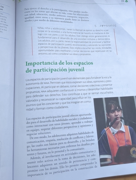 ?79
Para ejercer el derecho a la participación, sma pueden involm
erarse en los temas que afectan su vida, como los relación ados
erecho     
con salud, educación, medio ambiente, transporte, migración.
igualdad, entre otros; y su injerencia puede darse en distantos
aE en las
niveles y por medio de diferentes modalidades.
và tomar
què lo Niñas, niños y adolescences tienen la libertad de ejercer su derecho a par
o ā sus
  
ticipar en la sociecad, y una forma esencial de hacerlo es mediante el diá-
logo con sus pares y con los adultos. Este diálogo entre generaciones es
funcdamertal para el desarrofo de una sociedad inclusiva y democrática.
Los adultos, por su parte, tienen la resporvabilidad de promover y facilitar
espacios de participación juvenil, reconociendo y valorando las opiniones
y perspectivas de los jóveres. Esto implica escuchar sus voces, brindarles,
oportunidades para expresarse y tomar decisiones que repercutan en su
entomo, así como considerar sus ideas y propuestas.
Importancia de los espacios
de participación juvenil
Los espacios de participación juvenil son elementales para fortalecer la voz y la
autonomía de NNA. Permiten que éstos expresen sus ideas, opiniones y preo-
cupaciones. Al participar en debates, tomar decisiones colectivas y presentar
propuestas, NNA adquieren confianza en sí mismos y desarroïian habilidades
para defender sus derechos. Esto contribuye a que se sientan escuchados,
valorados y reconozcan su capacidad para influir en los
asuntos que les conciernen y que los integran en comu-
nidad y forman como ciudadanos.
Los espacios de participación juvenil ofrecen oportunida-
des para el desarrollo de habilidades sociales y ciudadanas,
como interactuar con otros jóvenes, aprender a trabajar
en equipo, respetar diferentes perspectivas y opiniones y
negociar soluciones.
De este modo, los adolescentes adquieren habilidades de
comunicación, empatía, resolución de conflictos y lideraz-
go, las cuales son básicas para su desarrollo, y les brindan
las herramientas necesarías para enfrentar los desafios pr
sentes y futuros, en lo personal y lo comunitario.
Además, al involucrarse en actividades comunitarias
asumir roles activos en la toma de decisiones, los ad
lescentes adquieren un sentido de pertenencia y co
promiso con los demás. Ello les permite comprender la
importancia de su participación en la construcción