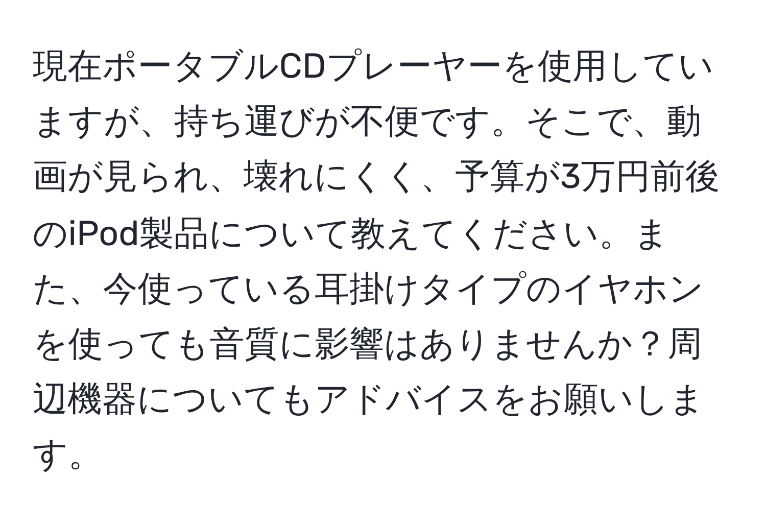 現在ポータブルCDプレーヤーを使用していますが、持ち運びが不便です。そこで、動画が見られ、壊れにくく、予算が3万円前後のiPod製品について教えてください。また、今使っている耳掛けタイプのイヤホンを使っても音質に影響はありませんか？周辺機器についてもアドバイスをお願いします。