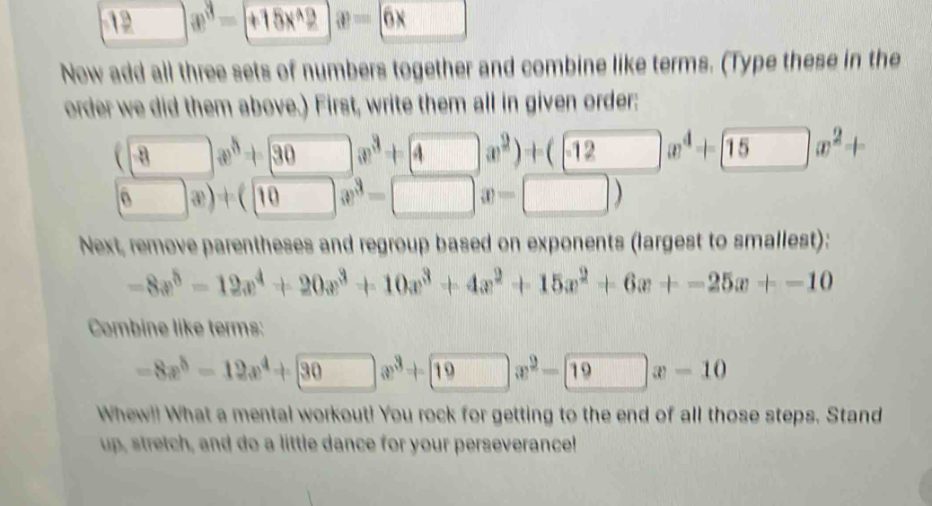 1 | x^3-+15x^(wedge)2  enclosecircle3=6x. 
Now add all three sets of numbers together and combine like terms. (Type these in the 
order we did them above.) First, write them all in given order:
(□ x^5+□ x^3+□ x^2)+(□ x^2)x^4+(x^2+
(6x)+(10x^3-□ x-□ )
Next, remove parentheses and regroup based on exponents (largest to smallest):
-8x^5-12x^4+20x^3+10x^3+4x^2+15x^2+6x+-25x+-10
Combine like terms:
-8x^5-12x^4+30x^3+19x^2-19x-10
Whew!! What a mental workout! You rock for getting to the end of all those steps. Stand 
up, stretch, and do a little dance for your perseverance!