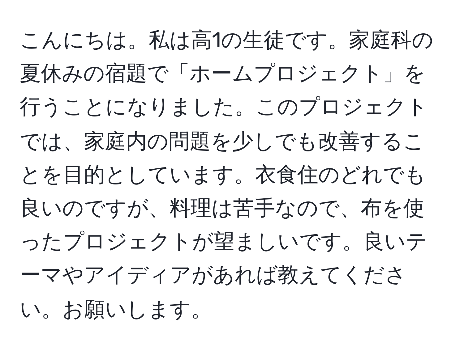 こんにちは。私は高1の生徒です。家庭科の夏休みの宿題で「ホームプロジェクト」を行うことになりました。このプロジェクトでは、家庭内の問題を少しでも改善することを目的としています。衣食住のどれでも良いのですが、料理は苦手なので、布を使ったプロジェクトが望ましいです。良いテーマやアイディアがあれば教えてください。お願いします。