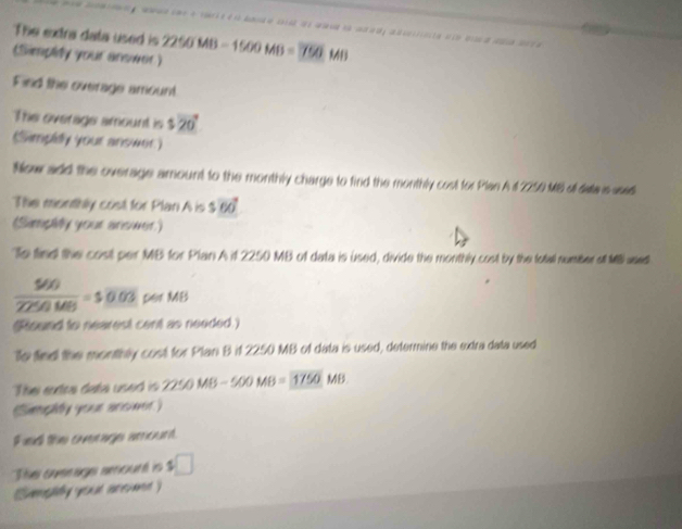 The extra data used is 
(Simplity your answer) 2250MB-1500MB=750 M6
Find the overage amount 
The overage amount is $20°
Simpley your answer) 
Now add the overage amount to the monthly charge to find the monthly cost for Plan A 1 2250 MB ol data s ased 
The monthly cost for Plan A is ! 5vector OO
(Simphy your answer) 
To find the cost per MB for Plan A if 2250 MB of data is used, divide the monthly cost by the fotall number sl M used
 560/2250MB =500.03 per MB
(Round to nearest cent as needed.) 
To fied the monthly cost for Plan B if 2250 MB of data is used, determine the exdra data used 
Thei antra data used is 2250MB-500MB=1750MB
Snphy youse arcmes) 
Fied the overage amount. 
The ovesage amount is $□
Sumnshy yea a mnc uamn