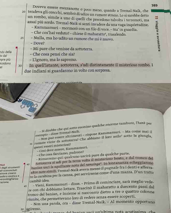 389
Doveva essere mezzanotte o poco meno, quando a Tremal-Naik, che
20 tendeva gli orecchi, sembrò di udire un rumore strano. Lo si sarebbe detto
un rombo, simile a uno di quelli che precedono talvolta i terremoti, ma
assai più sordo. Tremal-Naik si sentì invadere da una vaga inquietudine.
- Che cos’hai veduto? - chiese il maharatto‘, trasalendo. ;
- Kammamuri - mormorò con un filo di voce. - Sta' in guardia.
25 - Nulla, ma ho udito un rumore che mi è nuovo.
- Dove?
- Mi pare che venisse da sottoterra.
ndo della
to đại - Che cosa pensi che sia?
npre più - L’ignoro, ma lo sapremo.
ecedono 30
el In quell’istante, sottoterra, s’udì distintamente il misterioso rombo. I
due indiani si guardarono in volto con sorpresa.
wp
- Si direbbe che qui sotto suonino qualche enorme tamburo, l'hank per
esempio - disse Tremal-Naík.
- Non può essere altrimenti - rispose Kammamuri. - Ma come mai il
s rumore viene da sottoterra? Che abbiano il loro asílo' sotto la giungla,
questi esseri misteriosi?
- Cosi deve essere, Kammamuri.
- Che cosa facciamo, padrone?
- Rimarremo qui: qualcuno uscirà pure da qualche parte.
40 Sottoterra sí udi per la terza volta il misterioso boato, e dal tronco del
all sconosciuti i degli strumenti banian usci la squillante nota del ramsínga". In lontananza echeggiarono
osfera esótica e ettore créano altre note simili. Tremal-Naik aveva messo il pugnale fra i denti e afferra-
to la carabina per la canna, per servirsene come d’una mazza. D'un tratto
azione verosimiglianza
cambió idea.
45  - Vieni, Kammamuri - disse. - Prima di cominciare, sarà meglio vede-
re con chi dobbiamo lottare. Trascinò il maharatto a duecento passi dal
tronco del banian, e insieme si nascosero dietro a tre o quattro colonne
riunite, che permettevano loro di vedere senza essere scoperti.
- Non una parola, ora - disse Tremal-Naik. - Al momento opportuno
so agiremo. Nel banían usci un'ultima nota acutissíma, cha