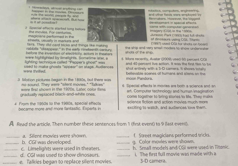 Nowadays, almost anything canbotics, computers, engineering, 
happen in the movies. Dinosaur 
rule the world, people fly, andnd other fields were employed by 
aliens attack spacecraft. But holmmakers. However, the biggest 
is it all possible?evelopment in special effects 
came with computer-generated 
2 Special effects started long befomagery (CGI) in the 1990s. 
the movies. For centuries. 
magicians performed in theJurassic Park (1993) had full shots 
streets, usually in markets andof dinosaurs using CGI. Titanic 
(1997) used CGI for shots on board 
fairs. They did card tricks and things like making 
rabbits “disappear.” In the early nineteenth century, the ship and very small models to show underwater 
before the invention of electricity, actors in theaters shots of the ship. 
were highlighted by limelights. Sometime later, a 5 More recently, Avatar (2009) used 60 percent CGI 
lighting technique called “Pepper's ghost” was and 40 percent live action. It was the first film to be 
used to make ghosts “appear” on stage. Audiences shot entirely with a 3-D camera. It shows totally 
were thrilled. believable scenes of humans and allens on the
3 Motion pictures began in the 1890s, but there was moon Pandora. 
no sound. They were “silent movies.” “Talkies” 6 Special effects in movies are both a science and an 
were first shown in the 1920s. Later, color films art. Computer technology and human imagination 
gradually replaced black-and-white ones. come together to bring stories to life. They make 
4 From the 1950s to the 1980s, special effects science fiction and action movies much more 
became more and more fantastic. Experts in exciting to watch, and audiences love them. 
A Read the article. Then number these sentences from 1 (first event) to 9 (last event). 
_a. Silent movies were shown. _f. Street magicians performed tricks. 
_b. CGI was developed. _g. Color movies were shown. 
_c. Limelights were used in theaters. _h. Small models and CGI were used in Titanic. 
_d. CGI was used to show dinosaurs. _i. The first full movie was made with a 
_e. Talkies began to replace silent movies. 3 -D camera.