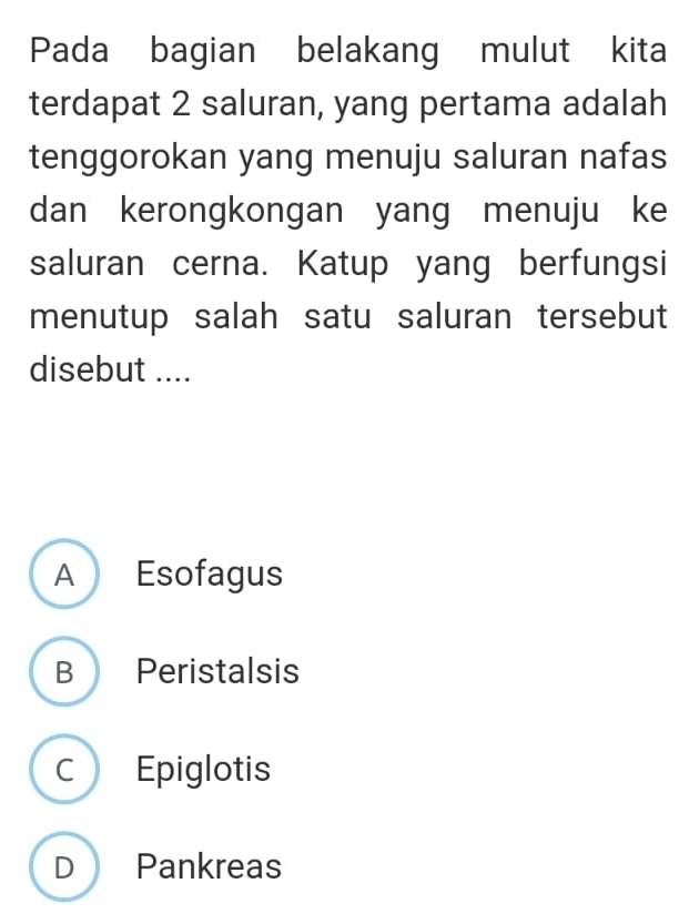 Pada bagian belakang mulut kita
terdapat 2 saluran, yang pertama adalah
tenggorokan yang menuju saluran nafas
dan kerongkongan yang menuju ke
saluran cerna. Katup yang berfungsi
menutup salah satu saluran tersebut
disebut ....
A Esofagus
B Peristalsis
C Epiglotis
D Pankreas