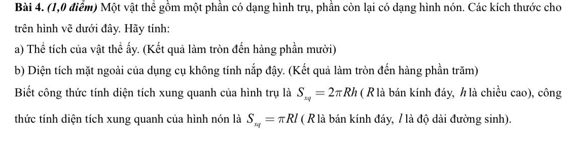 (1,0 điểm) Một vật thể gồm một phần có dạng hình trụ, phần còn lại có dạng hình nón. Các kích thước cho 
trên hình vẽ dưới đây. Hãy tính: 
a) Thể tích của vật thể ấy. (Kết quả làm tròn đến hàng phần mười) 
b) Diện tích mặt ngoài của dụng cụ không tính nắp đậy. (Kết quả làm tròn đến hàng phần trăm) 
Biết công thức tính diện tích xung quanh của hình trụ là S_xq=2π Rh ( R là bán kính đáy, h là chiều cao), công 
thức tính diện tích xung quanh của hình nón là S_xq=π Rl ( R là bán kính đáy, / là độ dài đường sinh).