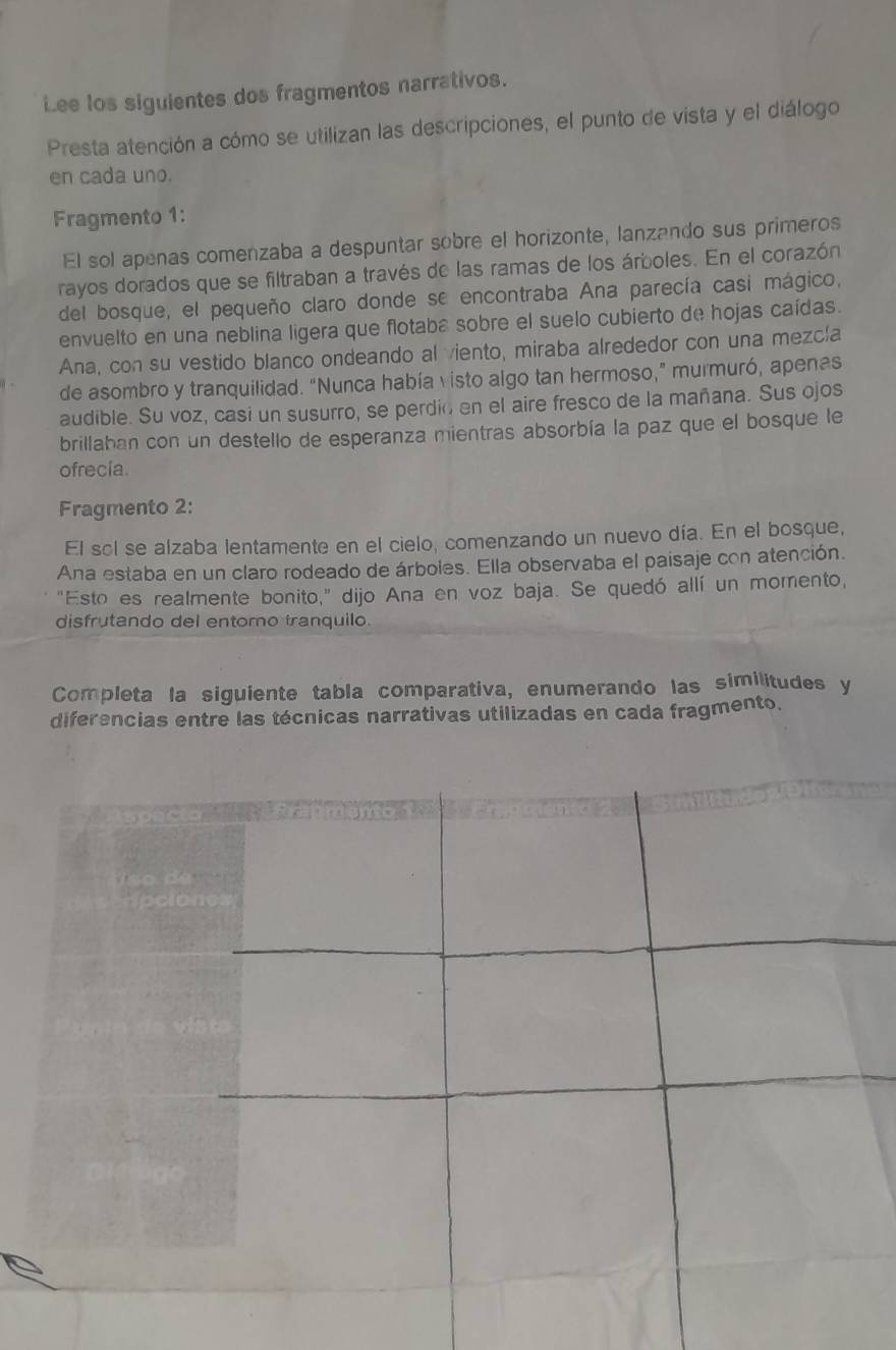 Lee los siguientes dos fragmentos narrativos. 
Presta atención a cómo se utilizan las descripciones, el punto de vista y el diálogo 
en cada uno. 
Fragmento 1: 
El sol apenas comenzaba a despuntar sobre el horizonte, lanzando sus primeros 
rayos dorados que se filtraban a través de las ramas de los árboles. En el corazón 
del bosque, el pequeño claro donde se encontraba Ana parecía casi mágico, 
envuelto en una neblina ligera que flotaba sobre el suelo cubierto de hojas caídas. 
Ana, con su vestido blanco ondeando al viento, miraba alrededor con una mezcía 
de asombro y tranquilidad. “Nunca había visto algo tan hermoso,” murmuró, apenas 
audible. Su voz, casi un susurro, se perdio en el aire fresco de la mañana. Sus ojos 
brillaban con un destello de esperanza mientras absorbía la paz que el bosque le 
ofrecia. 
Fragmento 2: 
El sol se alzaba lentamente en el cielo, comenzando un nuevo día. En el bosque, 
Ana estaba en un claro rodeado de árboles. Ella observaba el paisaje con atención. 
"Esto es realmente bonito,” dijo Ana en voz baja. Se quedó allí un momento, 
disfrutando del entomo tranquilo. 
Completa la siguiente tabla comparativa, enumerando las similitudes y 
diferencias entre las técnicas narrativas utilizadas en cada fragmento.